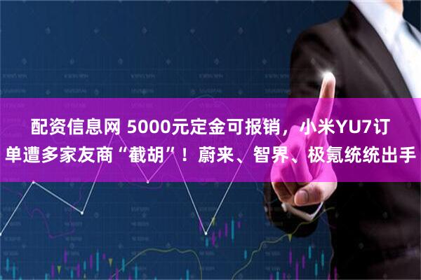 配资信息网 5000元定金可报销，小米YU7订单遭多家友商“截胡”！蔚来、智界、极氪统统出手