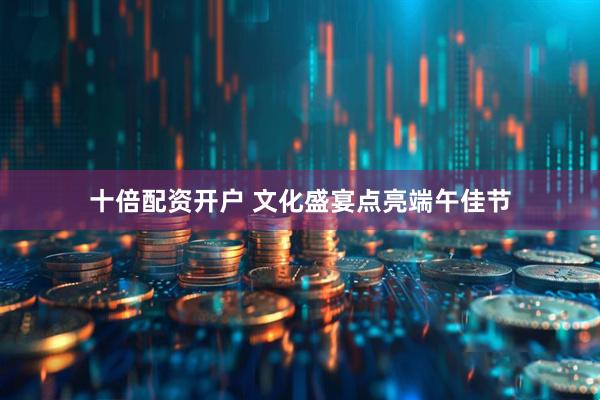 十倍配资开户 文化盛宴点亮端午佳节