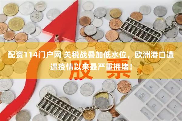 配资114门户网 关税战叠加低水位，欧洲港口遭遇疫情以来最严重拥堵！