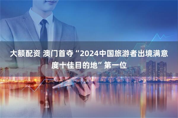 大额配资 澳门首夺“2024中国旅游者出境满意度十佳目的地”第一位