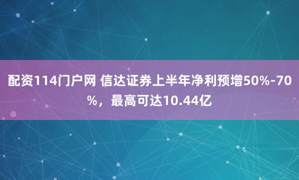 配资114门户网 信达证券上半年净利预增50%-70%，最高可达10.44亿
