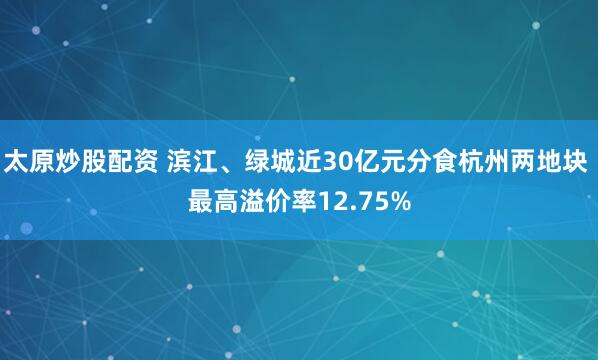 太原炒股配资 滨江、绿城近30亿元分食杭州两地块 最高溢价率12.75%