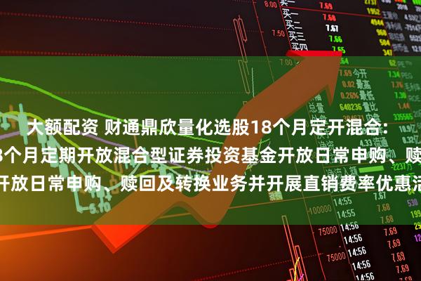 大额配资 财通鼎欣量化选股18个月定开混合: 关于财通鼎欣量化选股18个月定期开放混合型证券投资基金开放日常申购、赎回及转换业务并开展直销费率优惠活动的公告