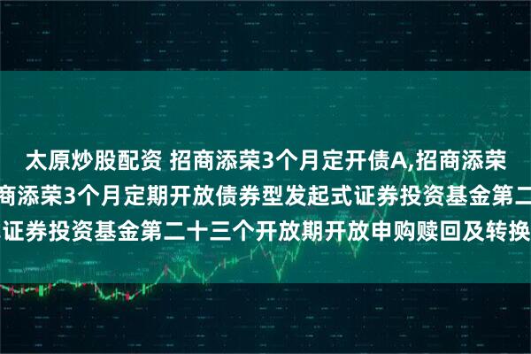 太原炒股配资 招商添荣3个月定开债A,招商添荣3个月定开债C: 关于招商添荣3个月定期开放债券型发起式证券投资基金第二十三个开放期开放申购赎回及转换业务的公告