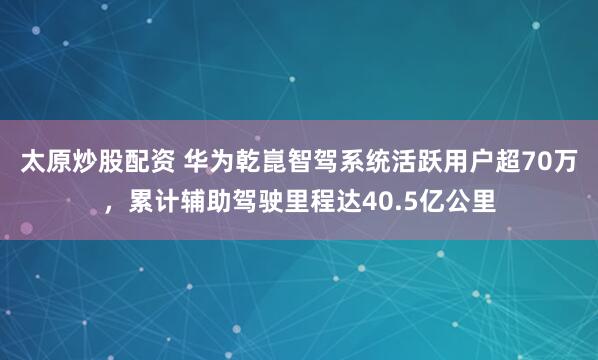 太原炒股配资 华为乾崑智驾系统活跃用户超70万，累计辅助驾驶里程达40.5亿公里