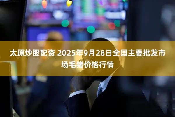 太原炒股配资 2025年9月28日全国主要批发市场毛猪价格行情