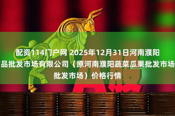 配资114门户网 2025年12月31日河南濮阳宏进农副产品批发市场有限公司（原河南濮阳蔬菜瓜果批发市场）价格行情