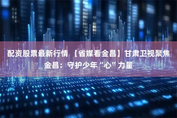 配资股票最新行情 【省媒看金昌】甘肃卫视聚焦金昌：守护少年“心”力量