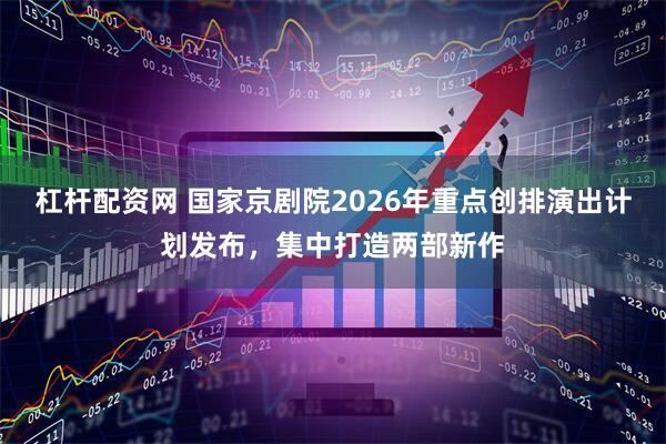 杠杆配资网 国家京剧院2026年重点创排演出计划发布，集中打造两部新作