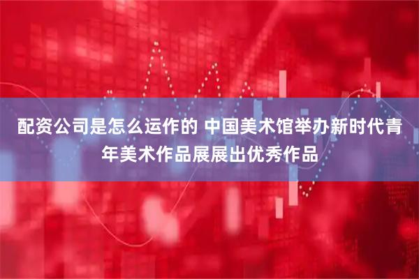 配资公司是怎么运作的 中国美术馆举办新时代青年美术作品展展出优秀作品