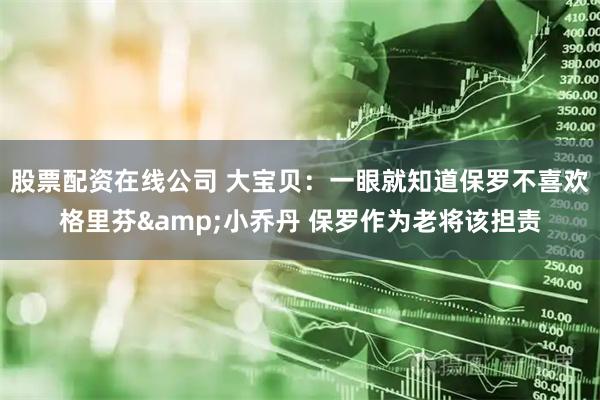 股票配资在线公司 大宝贝：一眼就知道保罗不喜欢格里芬&小乔丹 保罗作为老将该担责