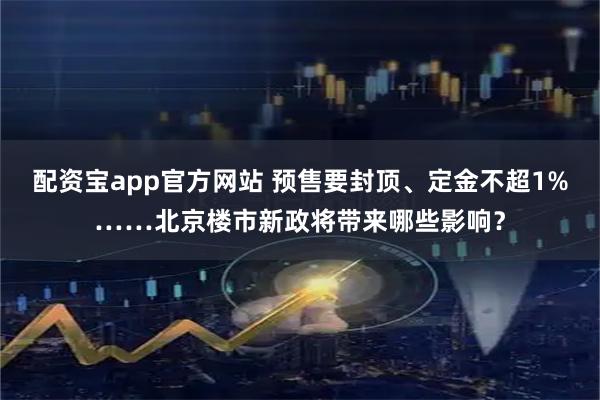 配资宝app官方网站 预售要封顶、定金不超1%……北京楼市新政将带来哪些影响？